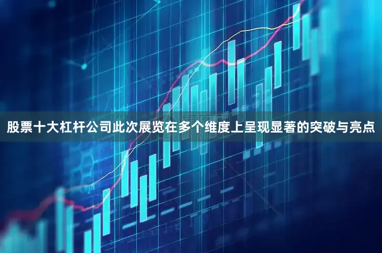 股票十大杠杆公司此次展览在多个维度上呈现显著的突破与亮点