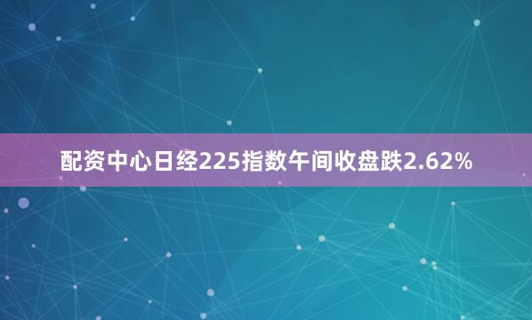 配资中心日经225指数午间收盘跌2.62%