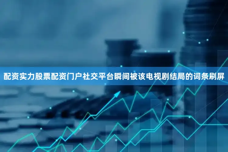 配资实力股票配资门户社交平台瞬间被该电视剧结局的词条刷屏