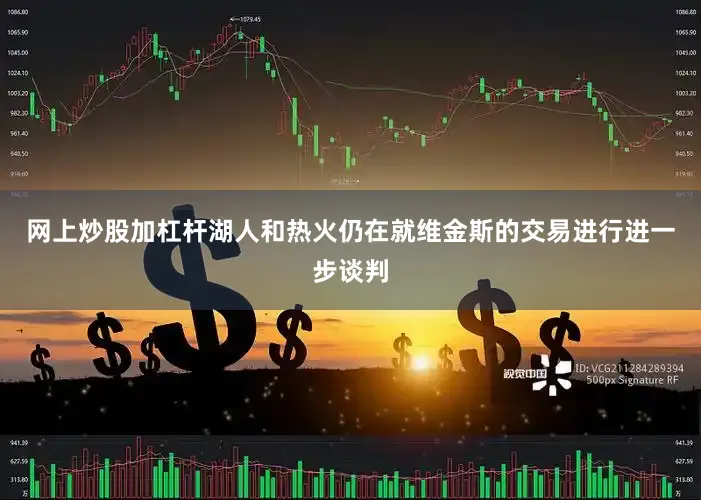网上炒股加杠杆湖人和热火仍在就维金斯的交易进行进一步谈判