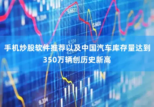 手机炒股软件推荐以及中国汽车库存量达到350万辆创历史新高