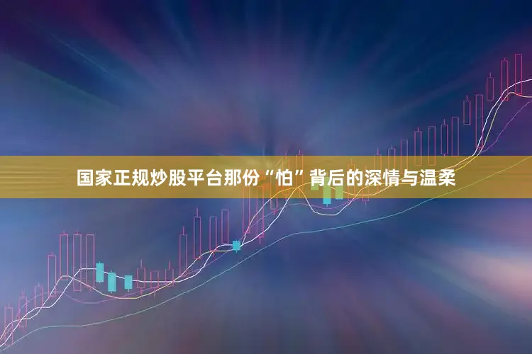 国家正规炒股平台那份“怕”背后的深情与温柔