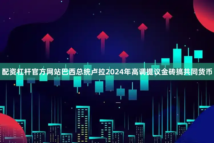 配资杠杆官方网站巴西总统卢拉2024年高调提议金砖搞共同货币