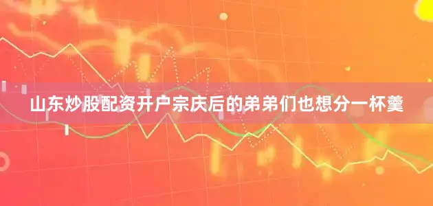 山东炒股配资开户宗庆后的弟弟们也想分一杯羹