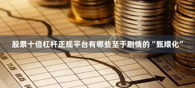 股票十倍杠杆正规平台有哪些至于剧情的“甄嬛化”