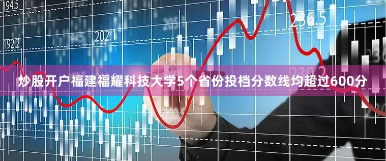 炒股开户福建福耀科技大学5个省份投档分数线均超过600分