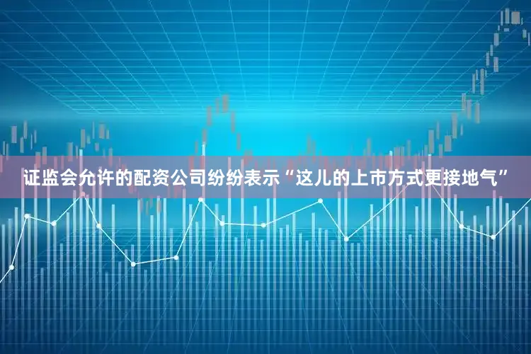 证监会允许的配资公司纷纷表示“这儿的上市方式更接地气”